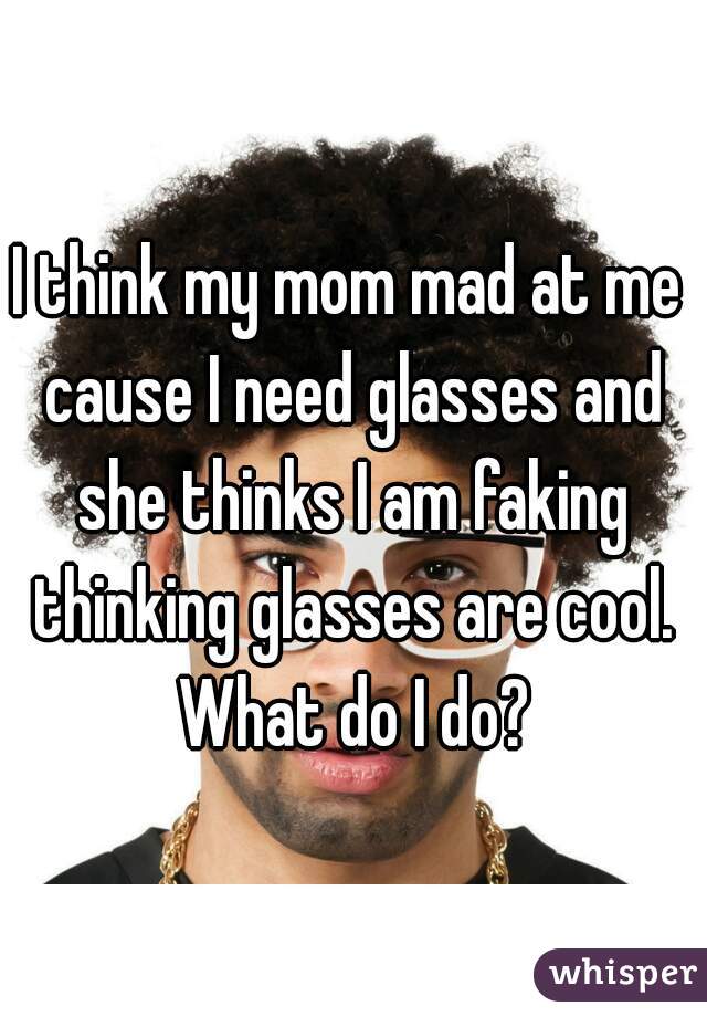 I think my mom mad at me cause I need glasses and she thinks I am faking thinking glasses are cool. What do I do?