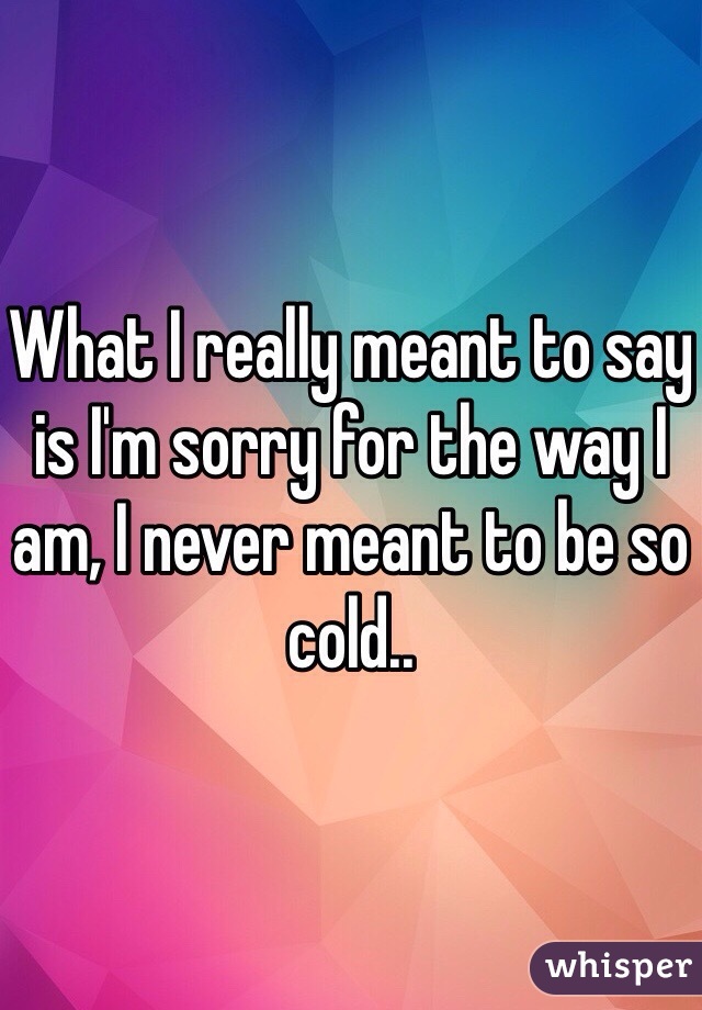 What I really meant to say is I'm sorry for the way I am, I never meant to be so cold..