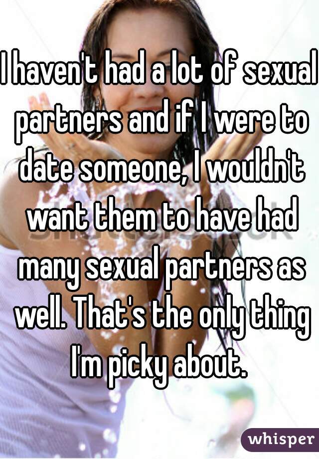 I haven't had a lot of sexual partners and if I were to date someone, I wouldn't want them to have had many sexual partners as well. That's the only thing I'm picky about. 