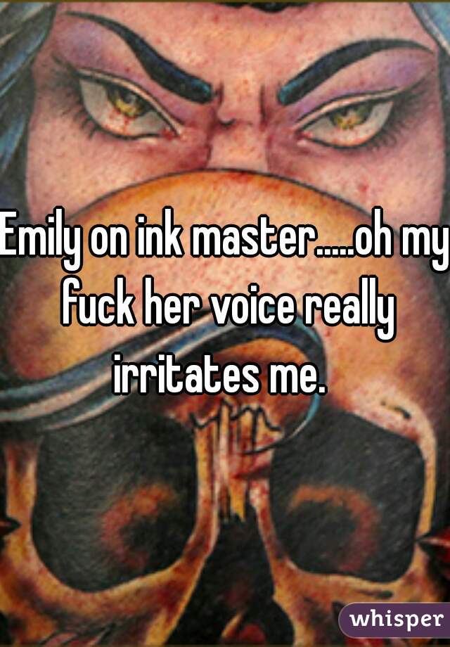 Emily on ink master.....oh my fuck her voice really irritates me.  