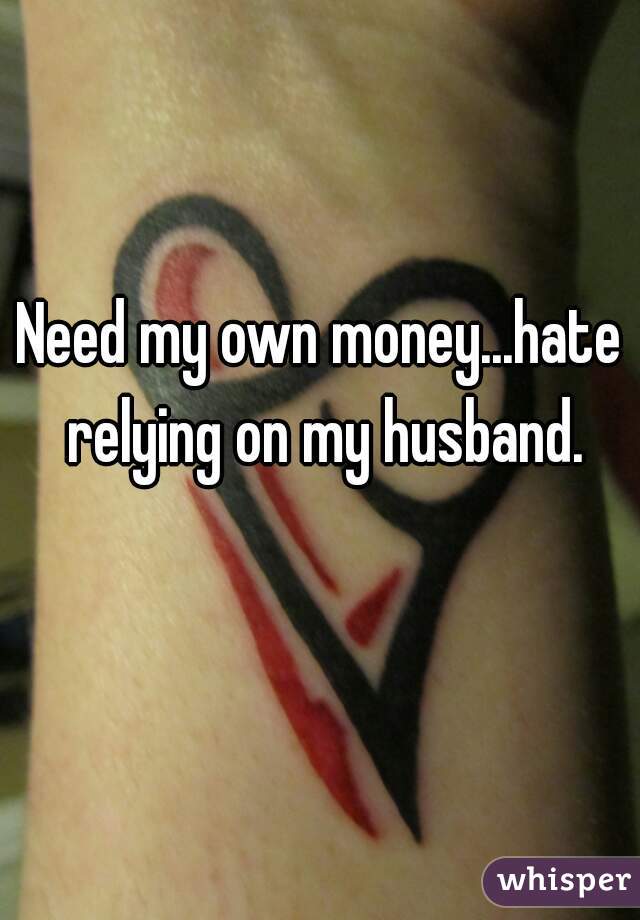 Need my own money...hate relying on my husband.