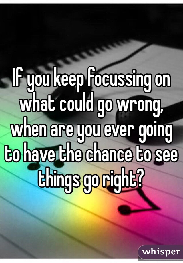 If you keep focussing on what could go wrong, when are you ever going to have the chance to see things go right?