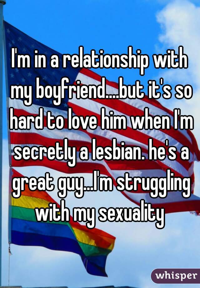 I'm in a relationship with my boyfriend....but it's so hard to love him when I'm secretly a lesbian. he's a great guy...I'm struggling with my sexuality 