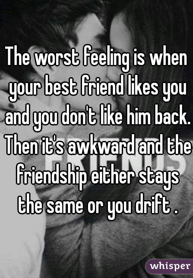 The worst feeling is when your best friend likes you and you don't like him back. Then it's awkward and the friendship either stays the same or you drift .
