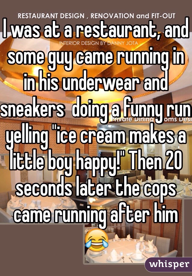 I was at a restaurant, and some guy came running in in his underwear and sneakers  doing a funny run yelling "ice cream makes a little boy happy!" Then 20 seconds later the cops came running after him 😂
