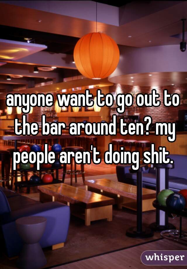 anyone want to go out to the bar around ten? my people aren't doing shit. 