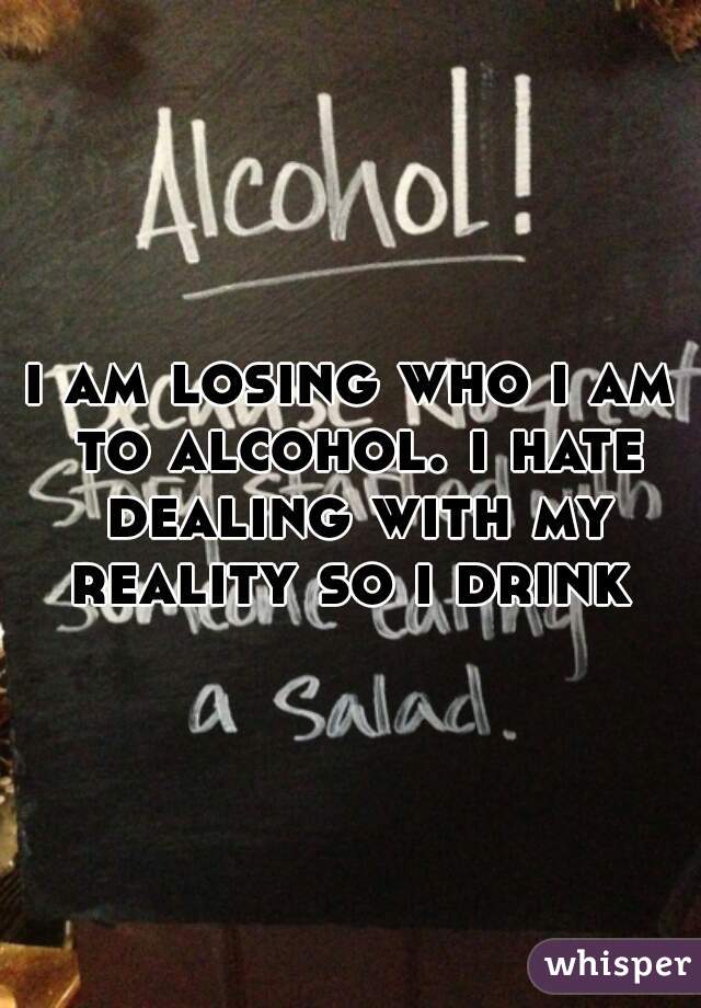 i am losing who i am to alcohol. i hate dealing with my reality so i drink 