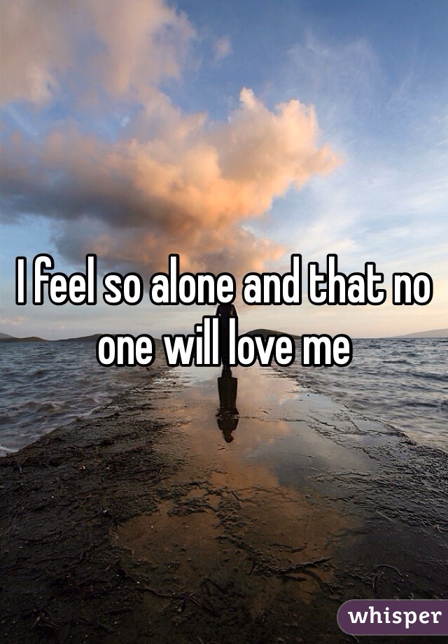 I feel so alone and that no one will love me