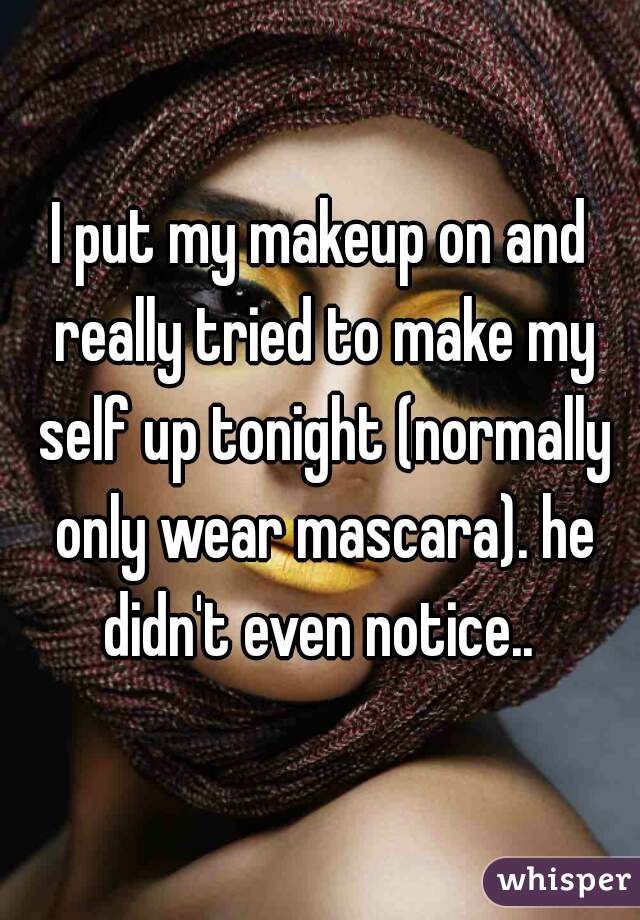 I put my makeup on and really tried to make my self up tonight (normally only wear mascara). he didn't even notice.. 