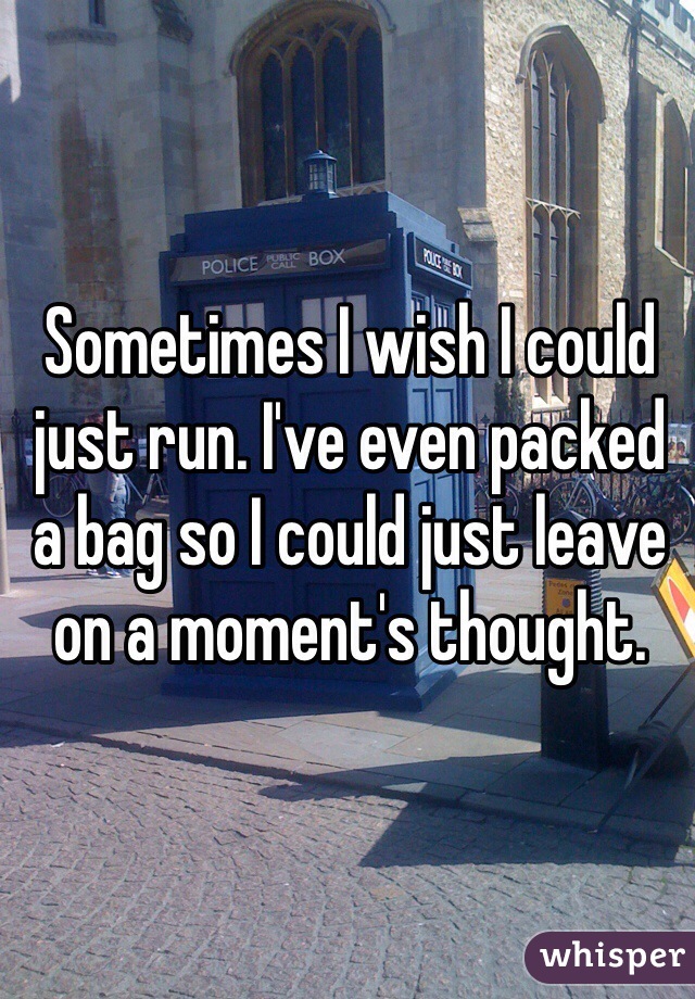 Sometimes I wish I could just run. I've even packed a bag so I could just leave on a moment's thought. 
