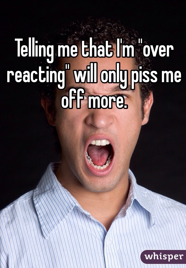 Telling me that I'm "over reacting" will only piss me off more.