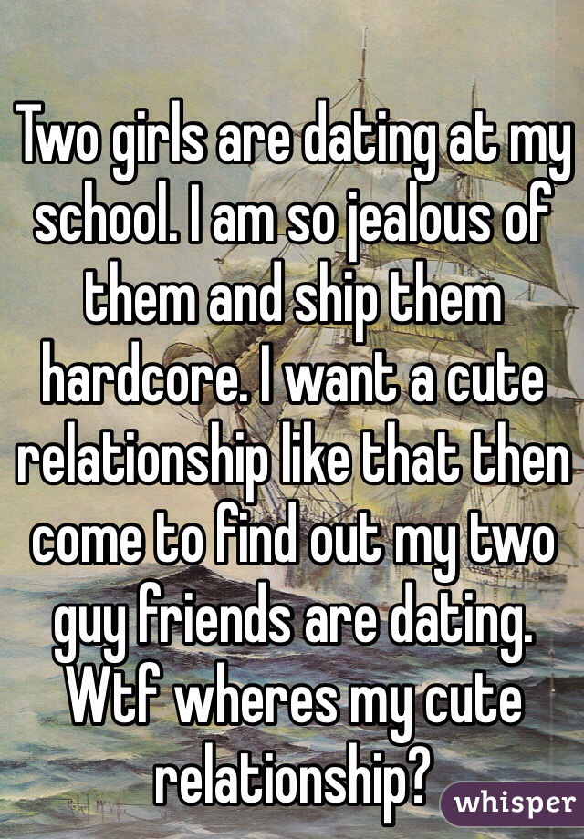 Two girls are dating at my school. I am so jealous of them and ship them hardcore. I want a cute relationship like that then come to find out my two guy friends are dating. Wtf wheres my cute relationship? 