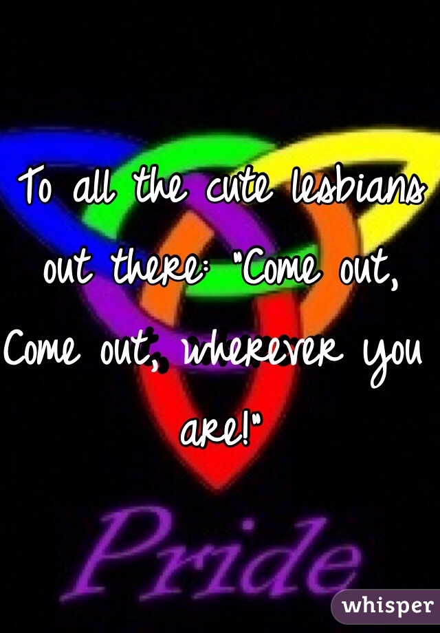To all the cute lesbians out there: "Come out, Come out, wherever you are!"