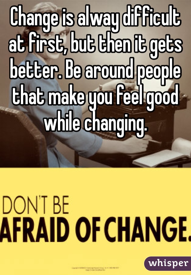 Change is alway difficult at first, but then it gets better. Be around people that make you feel good while changing.