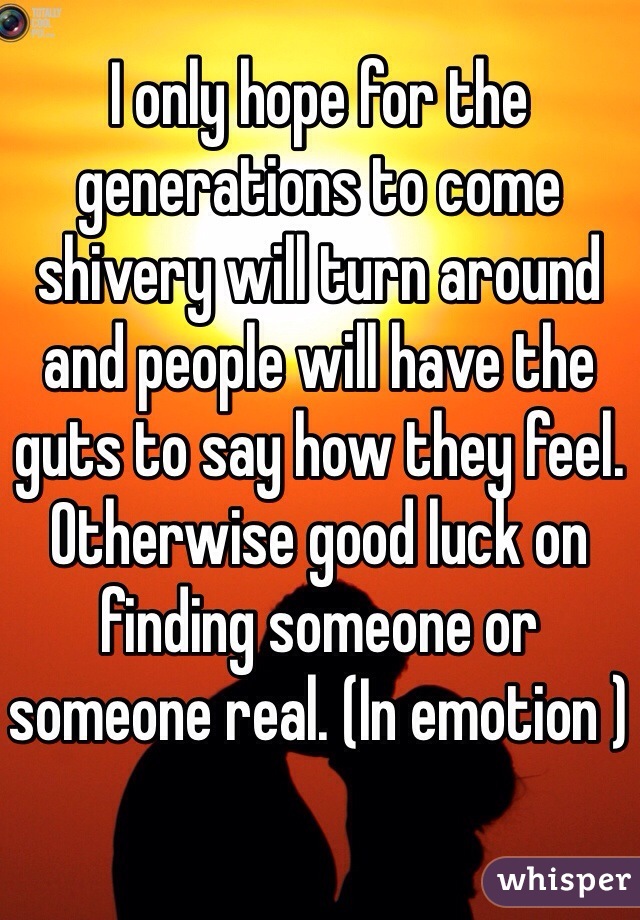 I only hope for the generations to come shivery will turn around and people will have the guts to say how they feel. Otherwise good luck on finding someone or someone real. (In emotion )