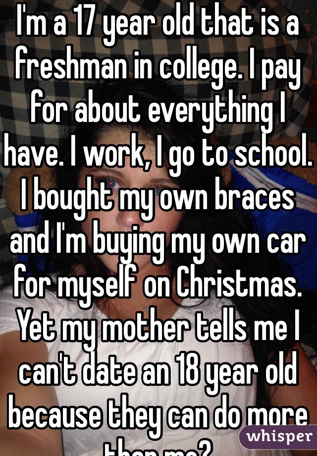 I'm a 17 year old that is a freshman in college. I pay for about everything I have. I work, I go to school. I bought my own braces and I'm buying my own car for myself on Christmas. Yet my mother tells me I can't date an 18 year old because they can do more than me? 