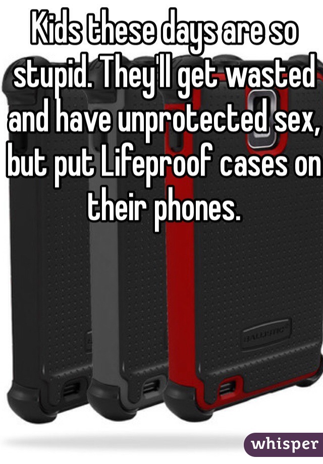 Kids these days are so stupid. They'll get wasted and have unprotected sex, but put Lifeproof cases on their phones. 