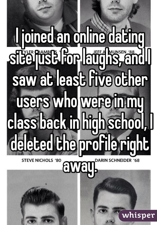 I joined an online dating site just for laughs, and I saw at least five other users who were in my class back in high school, I deleted the profile right away.