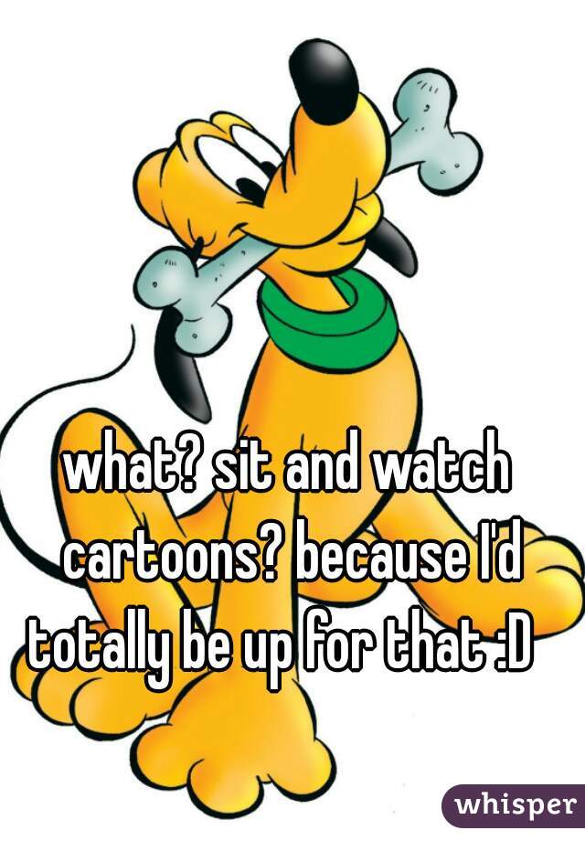 what? sit and watch cartoons? because I'd totally be up for that :D  