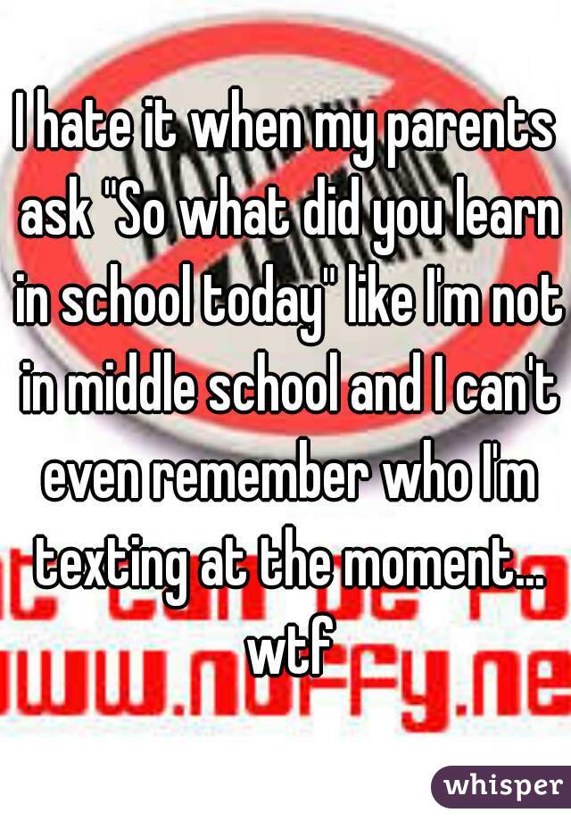 I hate it when my parents ask "So what did you learn in school today" like I'm not in middle school and I can't even remember who I'm texting at the moment... wtf