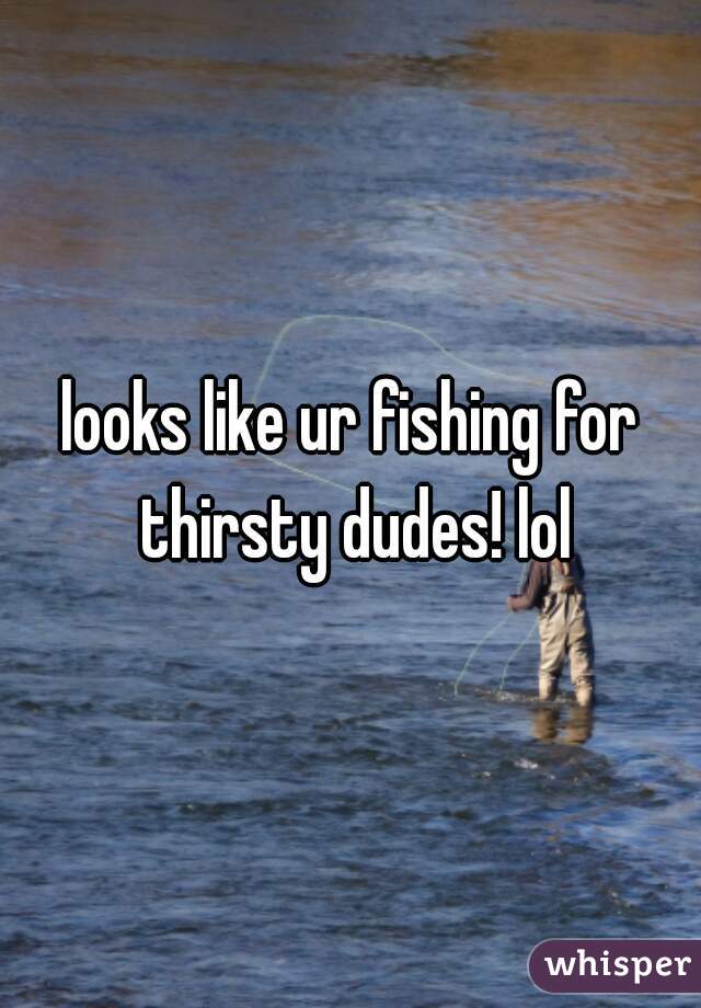 looks like ur fishing for thirsty dudes! lol