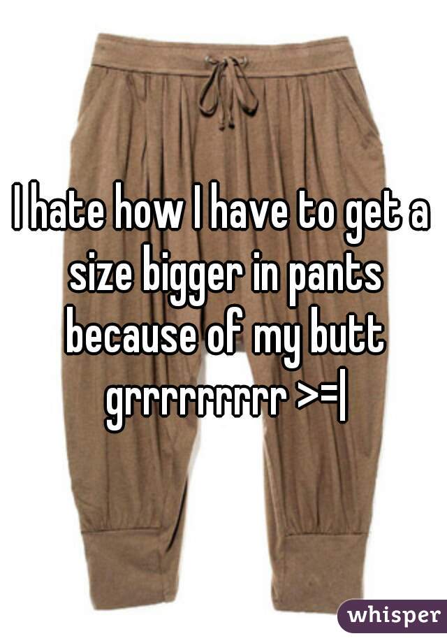 I hate how I have to get a size bigger in pants because of my butt grrrrrrrrr >=|