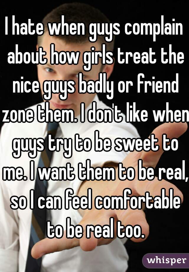 I hate when guys complain about how girls treat the nice guys badly or friend zone them. I don't like when guys try to be sweet to me. I want them to be real, so I can feel comfortable to be real too.