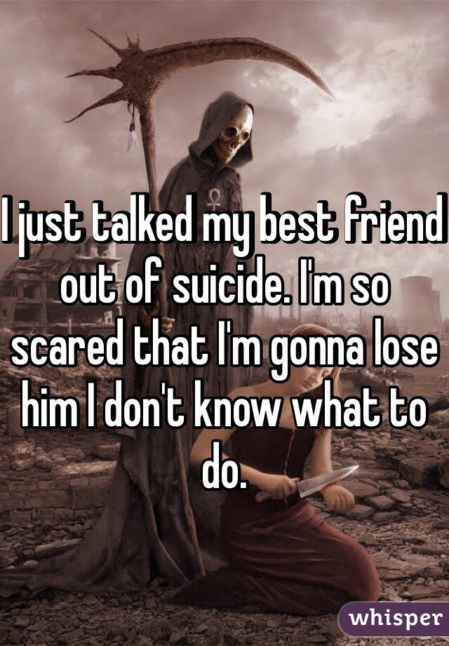 I just talked my best friend out of suicide. I'm so scared that I'm gonna lose him I don't know what to do. 
