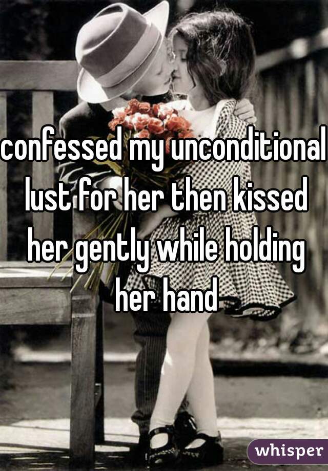 confessed my unconditional lust for her then kissed her gently while holding her hand