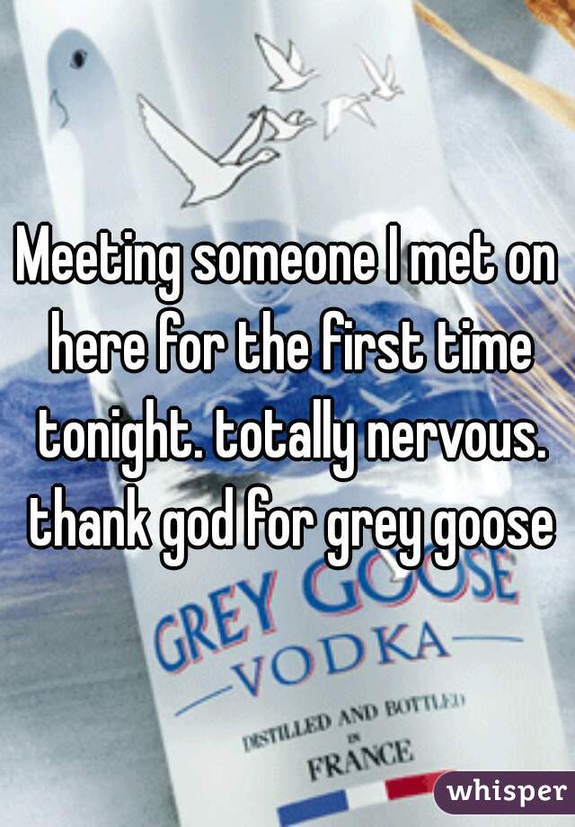 Meeting someone I met on here for the first time tonight. totally nervous. thank god for grey goose