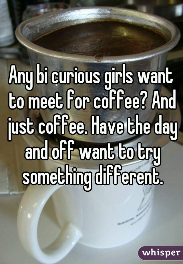 Any bi curious girls want to meet for coffee? And just coffee. Have the day and off want to try something different.