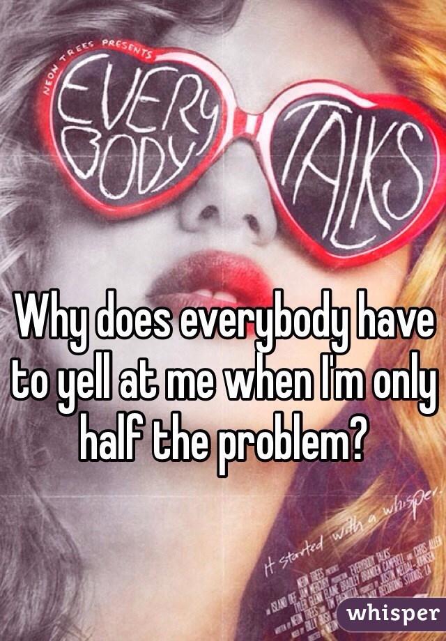 Why does everybody have to yell at me when I'm only half the problem?
