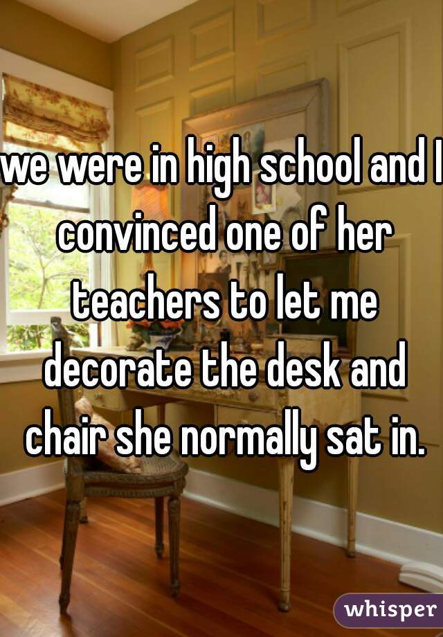 we were in high school and I convinced one of her teachers to let me decorate the desk and chair she normally sat in.
