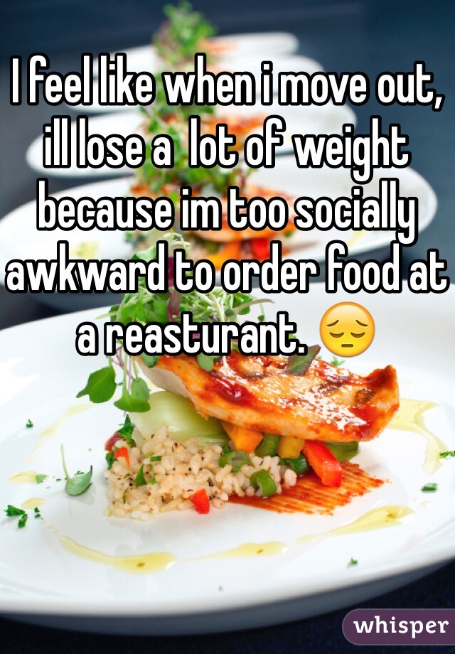 I feel like when i move out, ill lose a  lot of weight because im too socially awkward to order food at a reasturant. 😔
