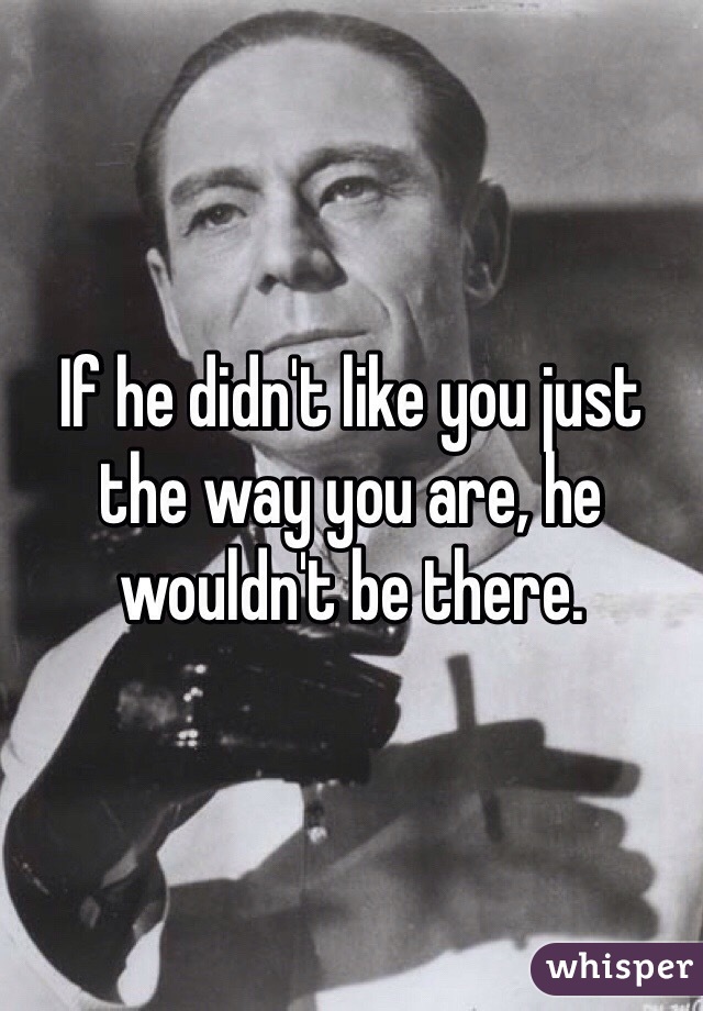 If he didn't like you just the way you are, he wouldn't be there.