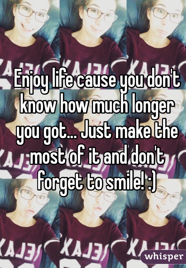 Enjoy life cause you don't know how much longer you got... Just make the most of it and don't forget to smile! :)