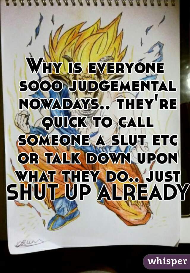 Why is everyone sooo judgemental nowadays.. they're quick to call someone a slut etc or talk down upon what they do.. just SHUT UP ALREADY!