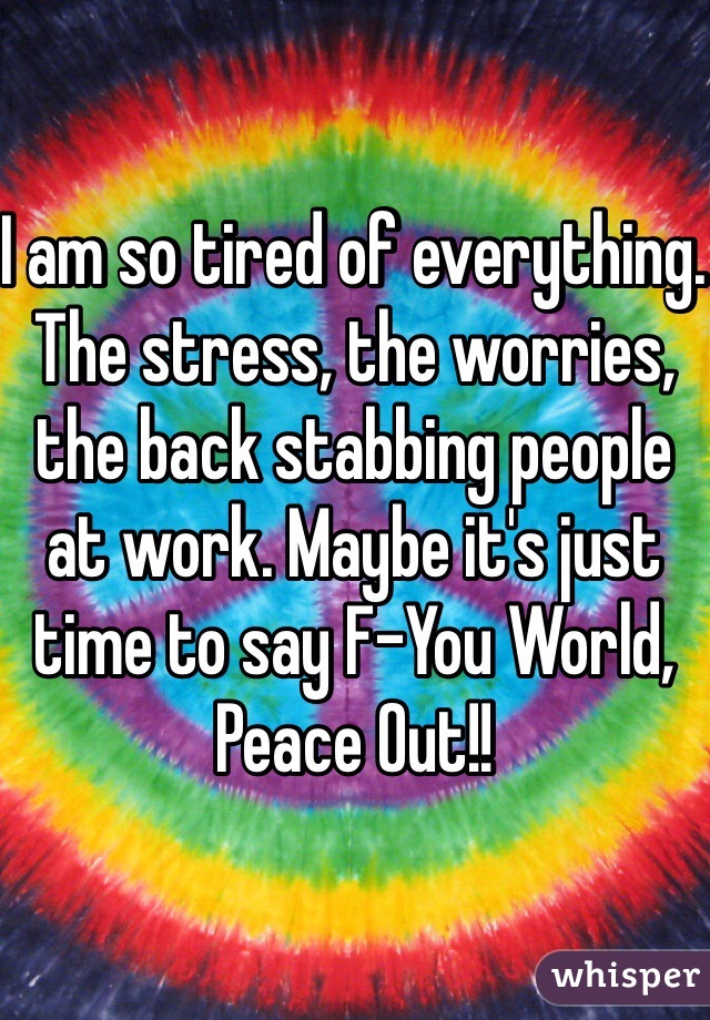 I am so tired of everything. The stress, the worries, the back stabbing people at work. Maybe it's just time to say F-You World, Peace Out!!