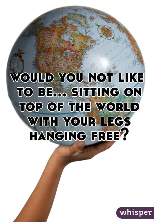 would you not like to be... sitting on top of the world with your legs hanging free?