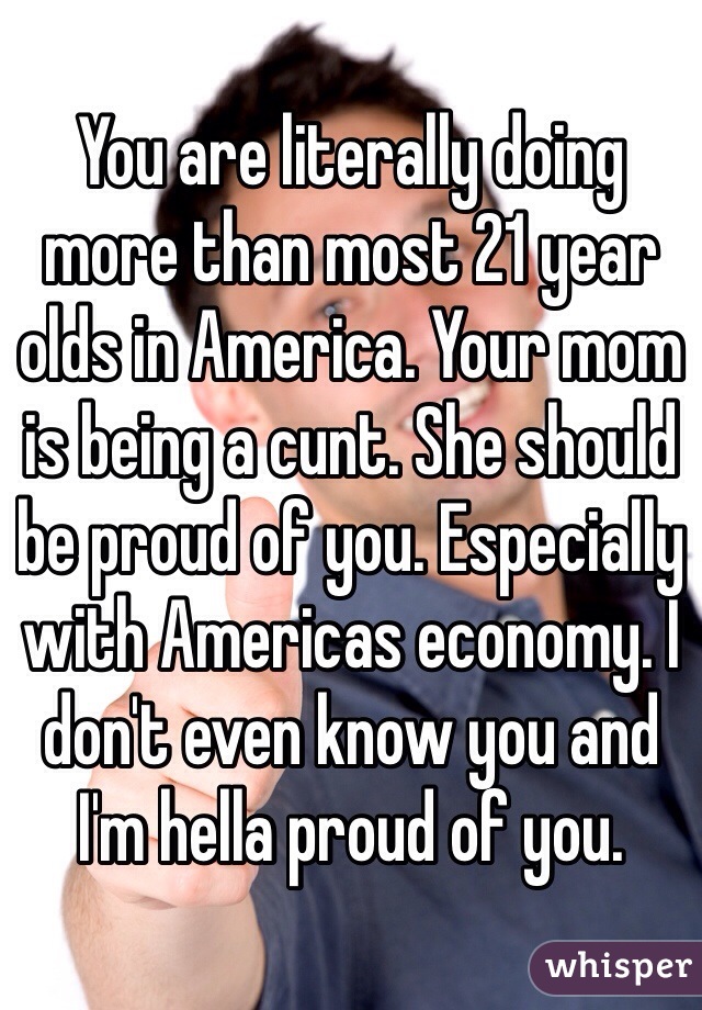 You are literally doing more than most 21 year olds in America. Your mom is being a cunt. She should be proud of you. Especially with Americas economy. I don't even know you and I'm hella proud of you. 