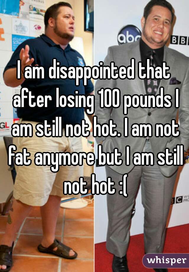 I am disappointed that after losing 100 pounds I am still not hot. I am not fat anymore but I am still not hot :(