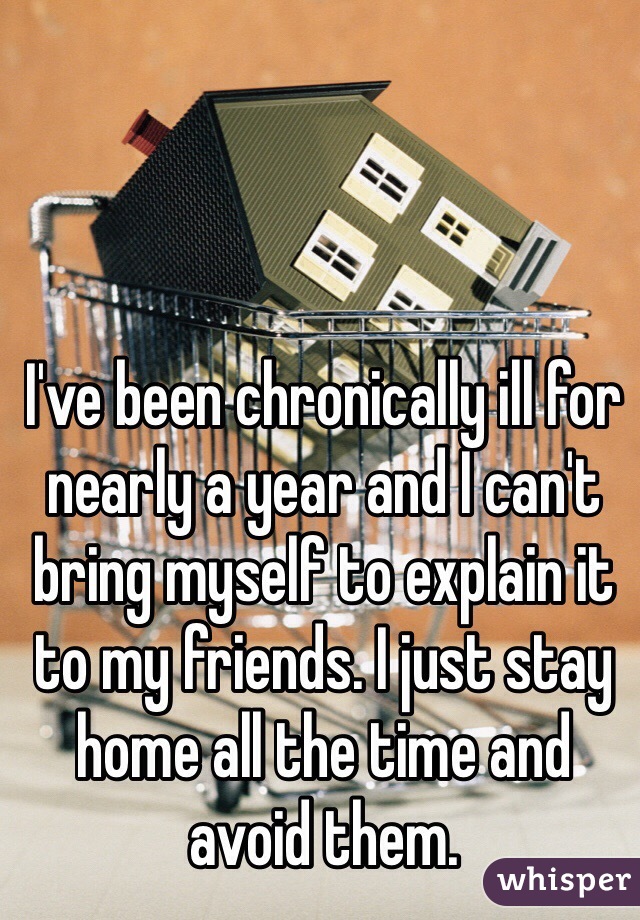 I've been chronically ill for nearly a year and I can't bring myself to explain it to my friends. I just stay home all the time and avoid them.