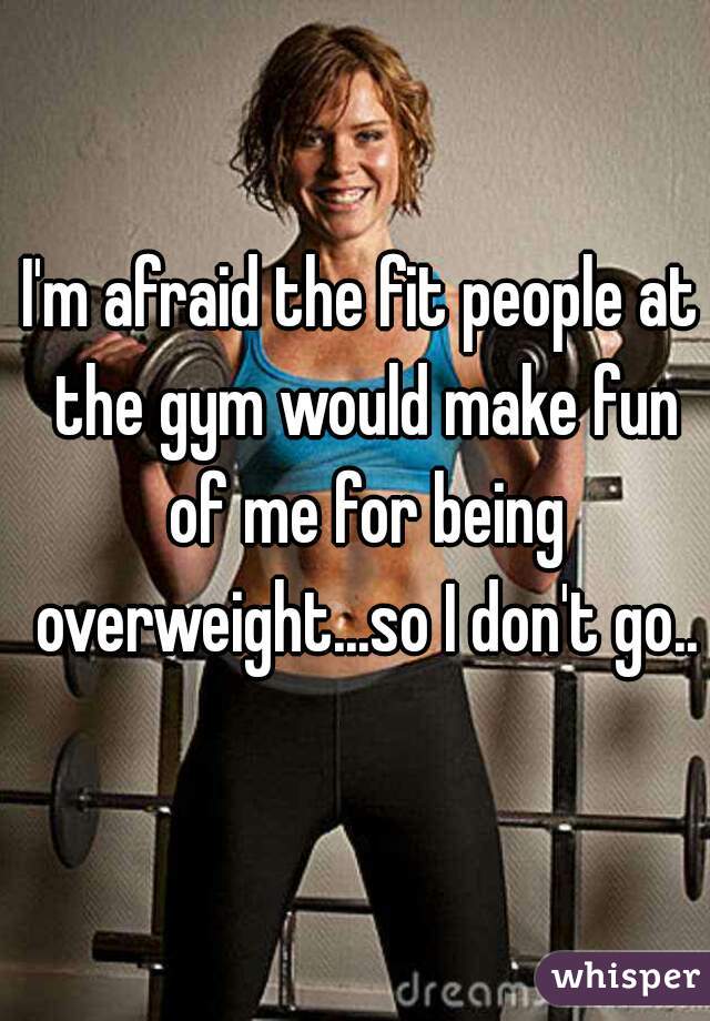 I'm afraid the fit people at the gym would make fun of me for being overweight...so I don't go..