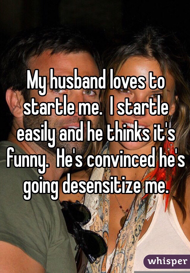 My husband loves to startle me.  I startle easily and he thinks it's funny.  He's convinced he's going desensitize me. 