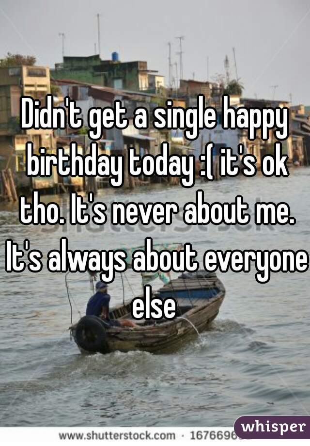 Didn't get a single happy birthday today :( it's ok tho. It's never about me. It's always about everyone else 