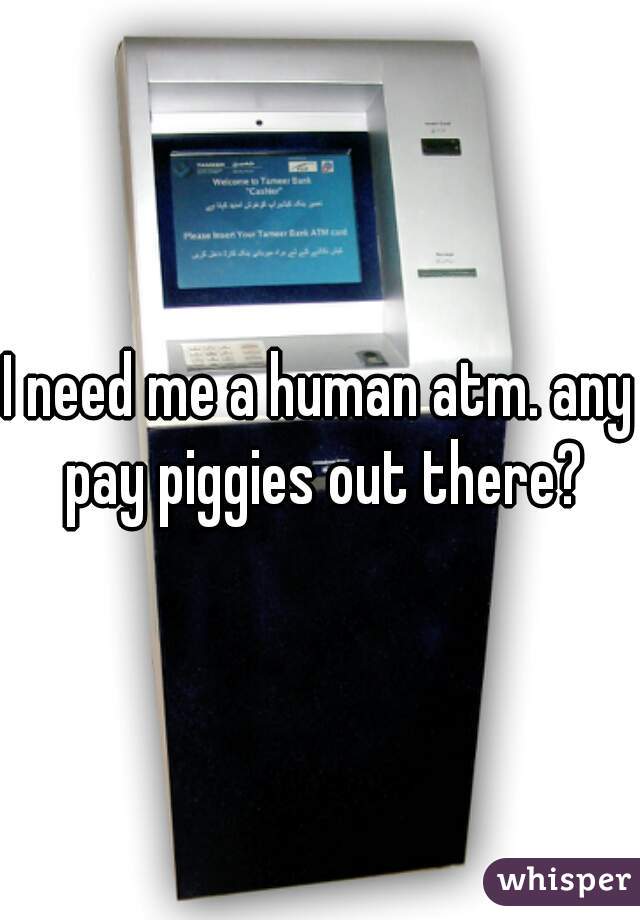 I need me a human atm. any pay piggies out there?
