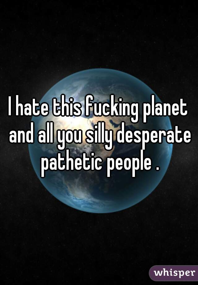 I hate this fucking planet and all you silly desperate pathetic people .