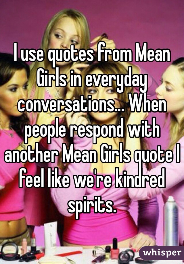 I use quotes from Mean Girls in everyday conversations... When people respond with another Mean Girls quote I feel like we're kindred spirits.  