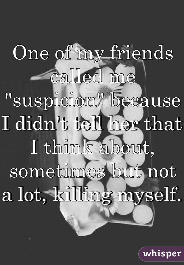 One of my friends called me "suspicion" because I didn't tell her that I think about, sometimes but not a lot, killing myself. 