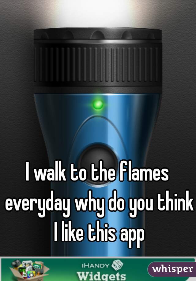 I walk to the flames everyday why do you think I like this app